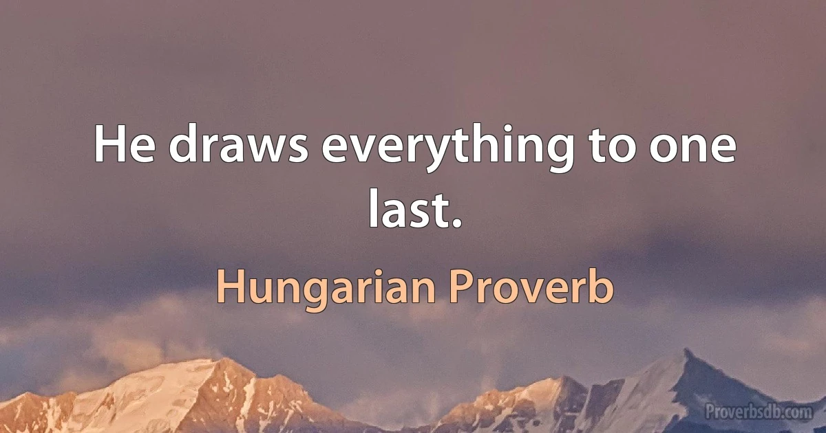 He draws everything to one last. (Hungarian Proverb)