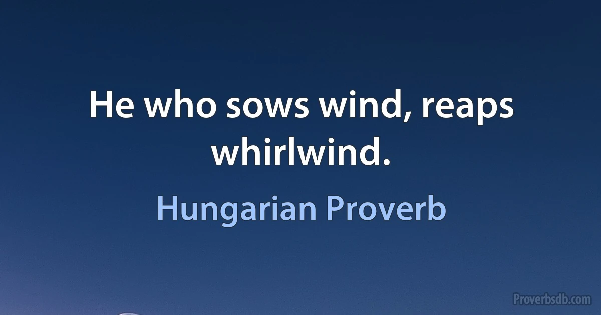 He who sows wind, reaps whirlwind. (Hungarian Proverb)