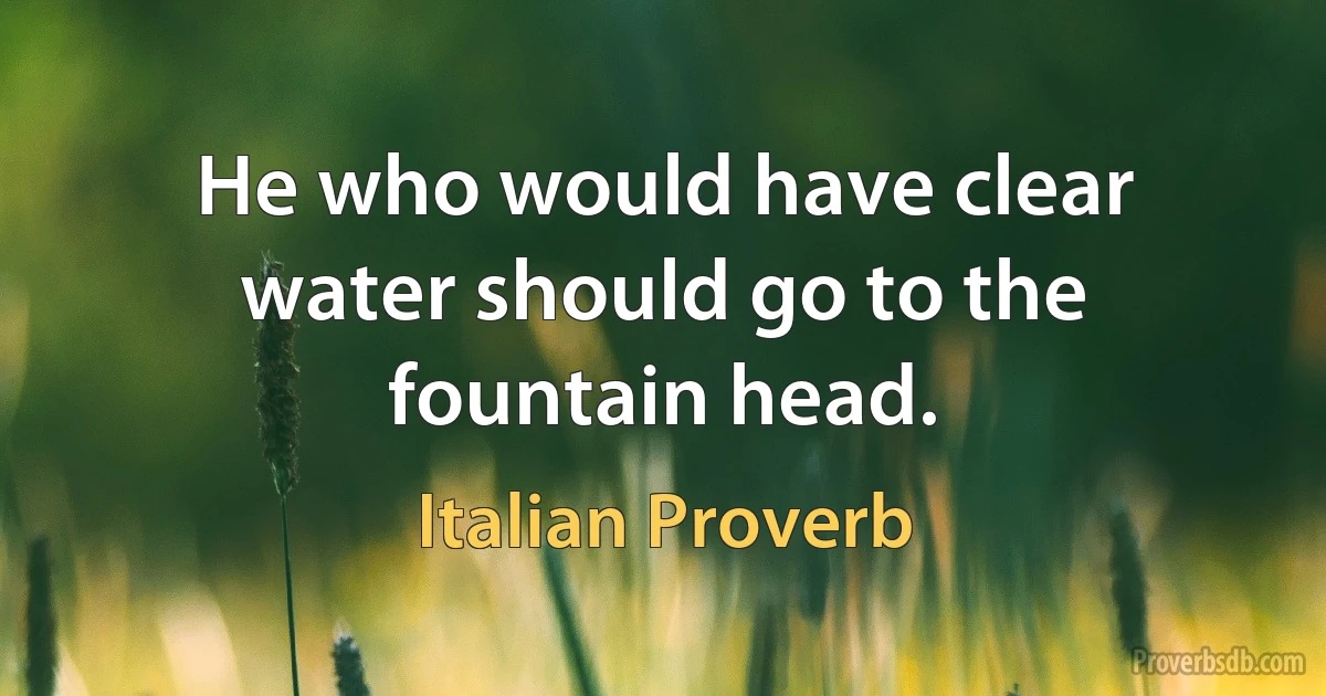 He who would have clear water should go to the fountain head. (Italian Proverb)