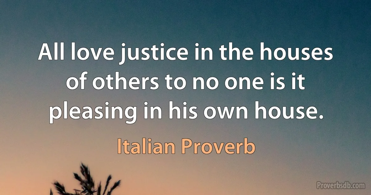 All love justice in the houses of others to no one is it pleasing in his own house. (Italian Proverb)