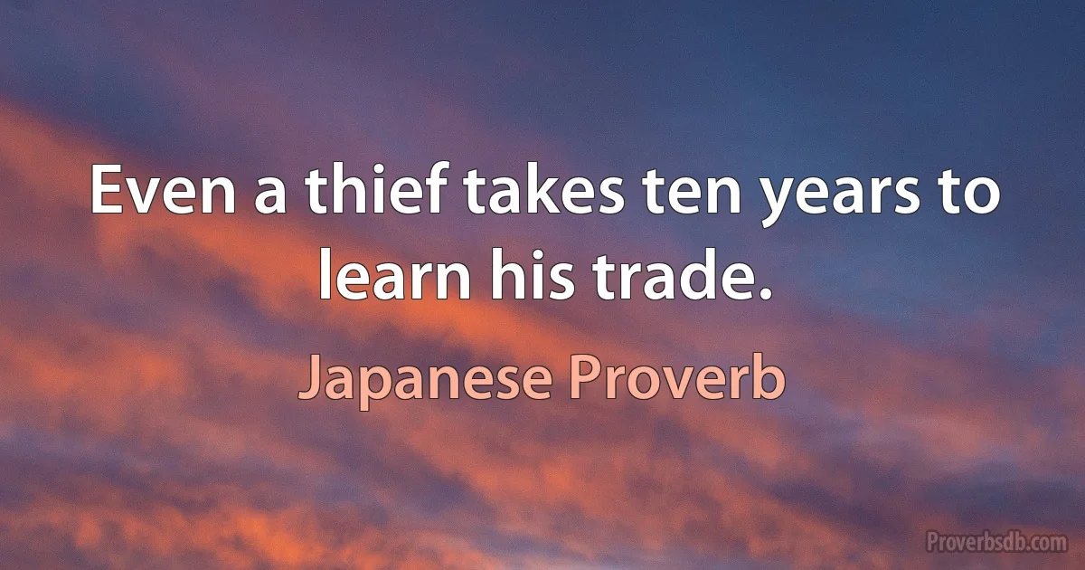 Even a thief takes ten years to learn his trade. (Japanese Proverb)