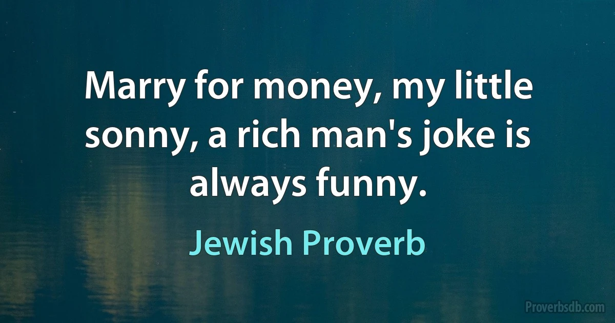 Marry for money, my little sonny, a rich man's joke is always funny. (Jewish Proverb)