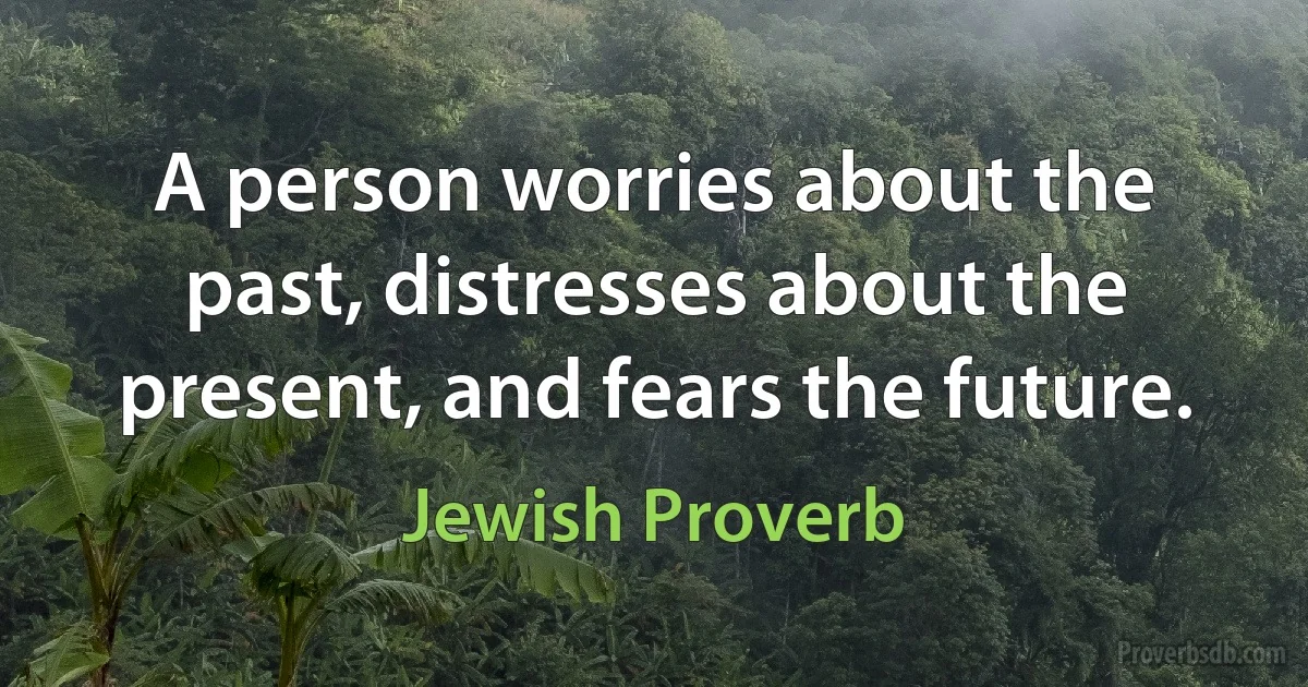 A person worries about the past, distresses about the present, and fears the future. (Jewish Proverb)