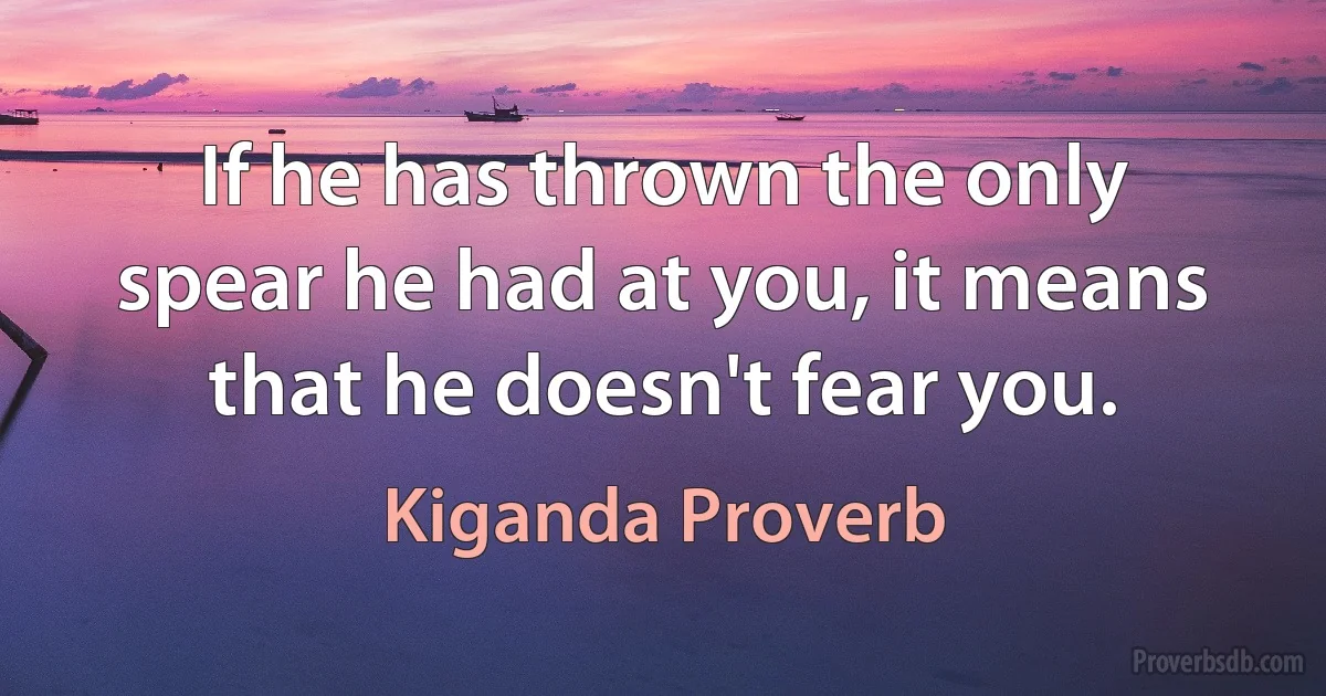 If he has thrown the only spear he had at you, it means that he doesn't fear you. (Kiganda Proverb)