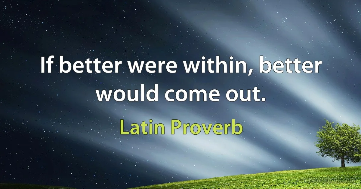 If better were within, better would come out. (Latin Proverb)