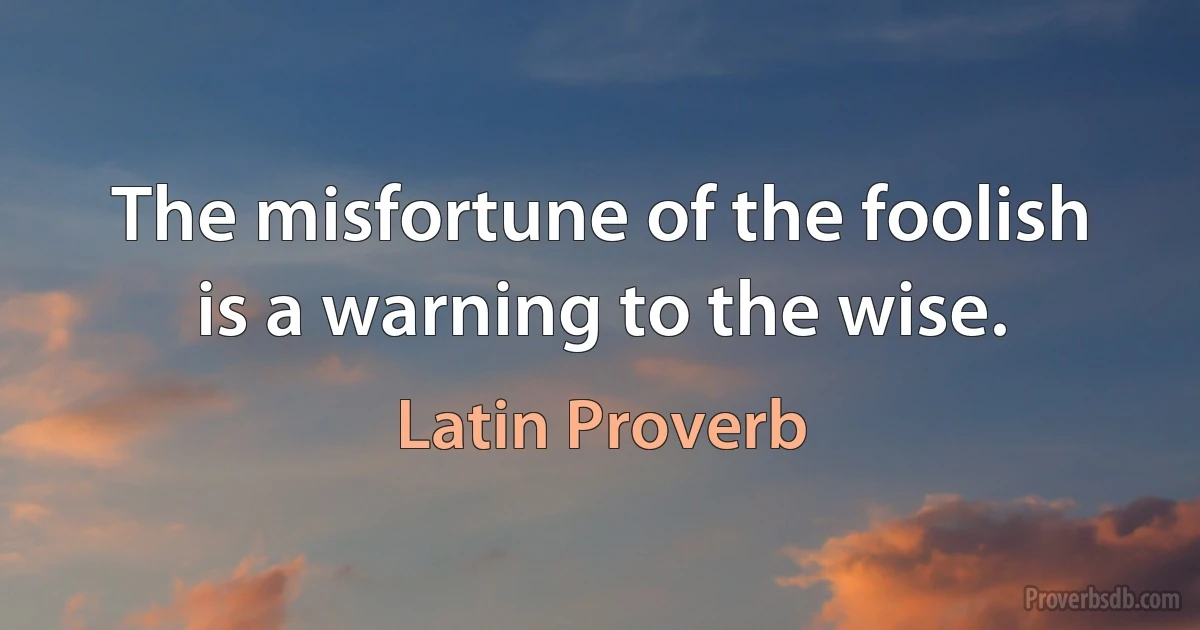 The misfortune of the foolish is a warning to the wise. (Latin Proverb)