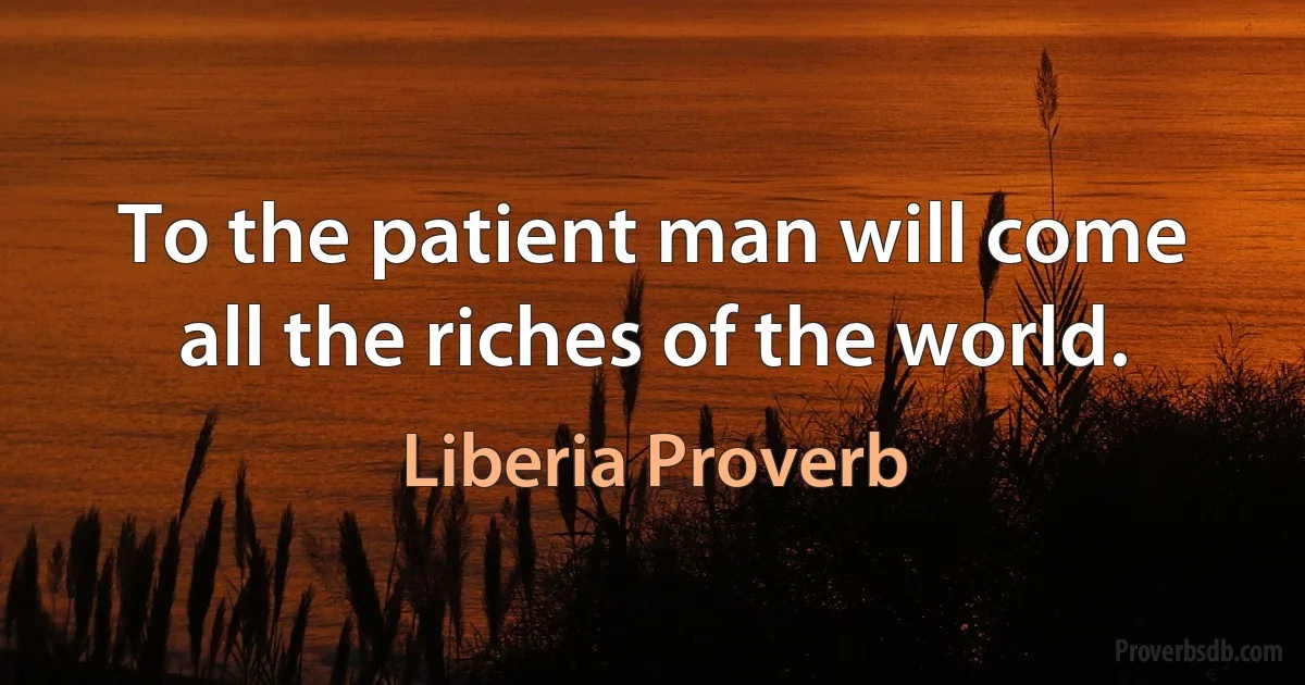 To the patient man will come all the riches of the world. (Liberia Proverb)