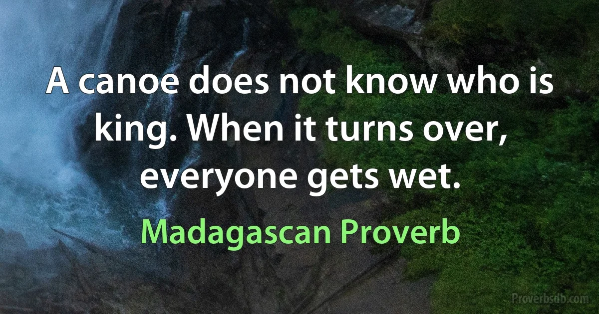 A canoe does not know who is king. When it turns over, everyone gets wet. (Madagascan Proverb)