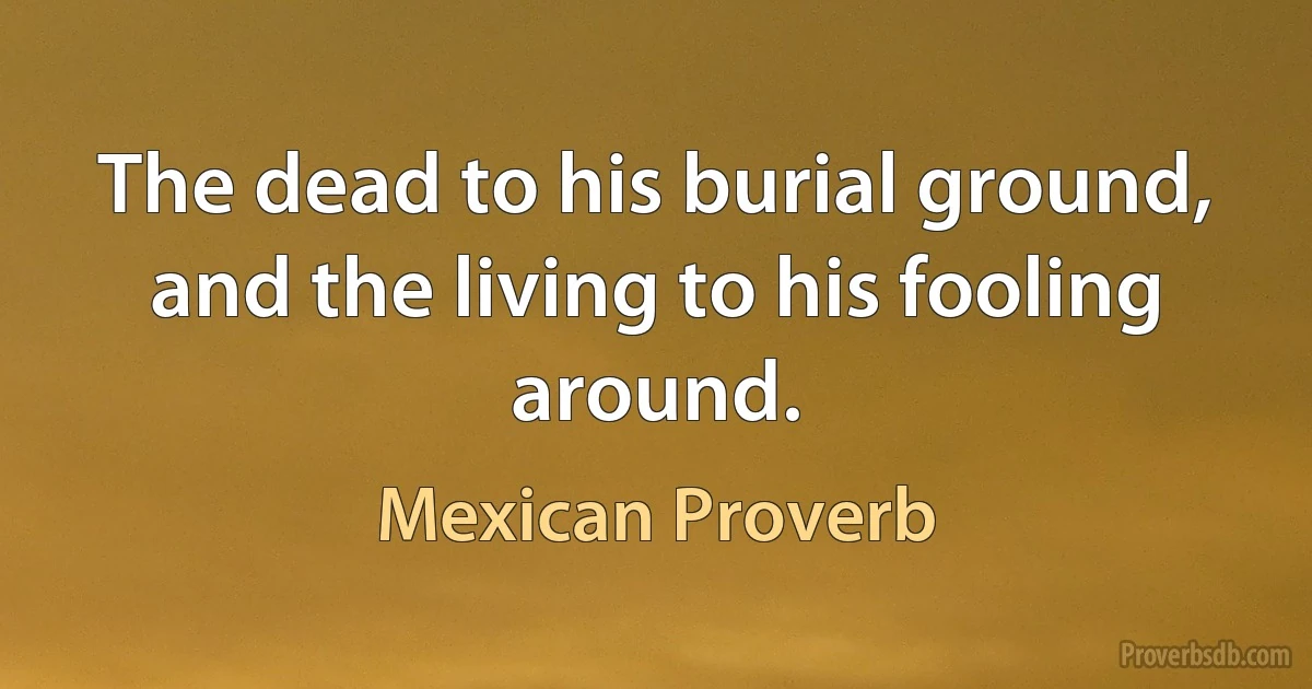 The dead to his burial ground, and the living to his fooling around. (Mexican Proverb)