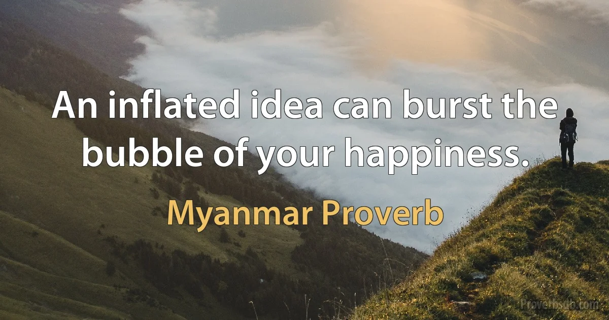 An inflated idea can burst the bubble of your happiness. (Myanmar Proverb)