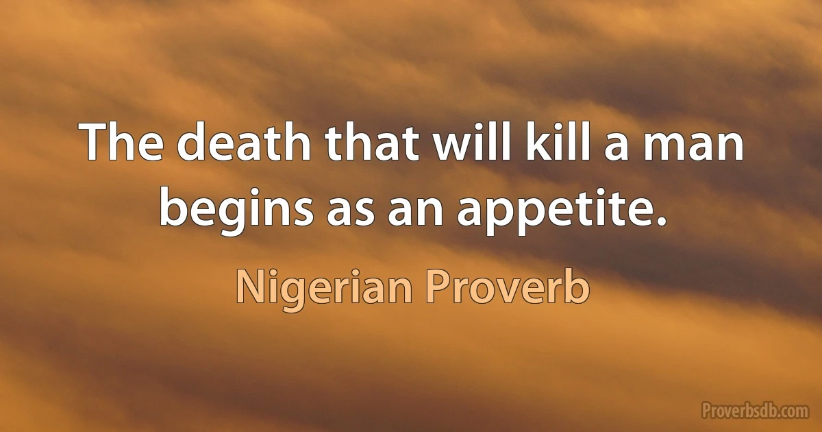 The death that will kill a man begins as an appetite. (Nigerian Proverb)