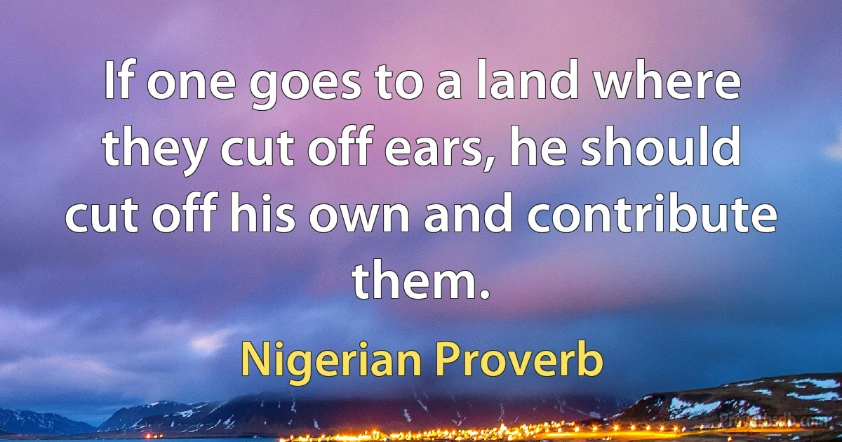 If one goes to a land where they cut off ears, he should cut off his own and contribute them. (Nigerian Proverb)