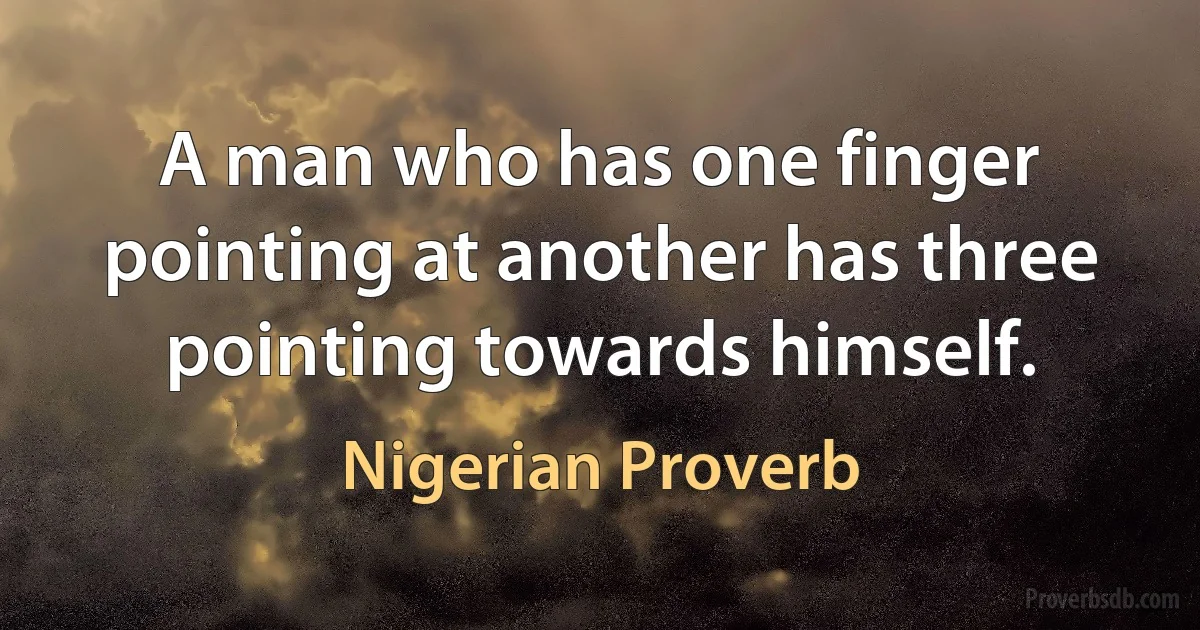 A man who has one finger pointing at another has three pointing towards himself. (Nigerian Proverb)