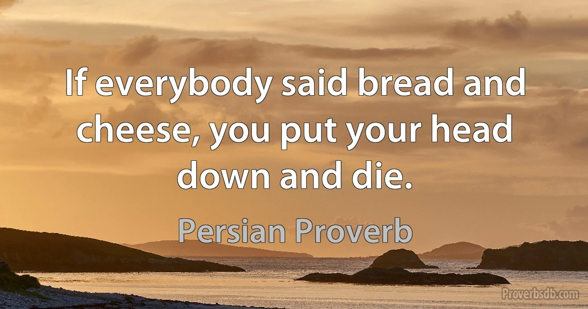 If everybody said bread and cheese, you put your head down and die. (Persian Proverb)