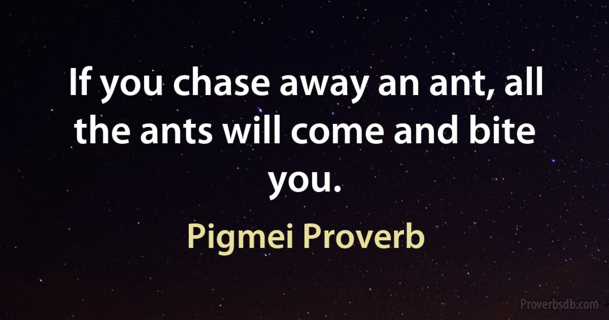 If you chase away an ant, all the ants will come and bite you. (Pigmei Proverb)