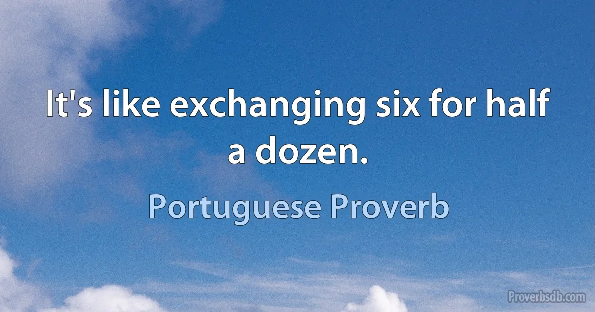 It's like exchanging six for half a dozen. (Portuguese Proverb)