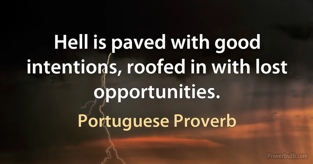 Hell is paved with good intentions, roofed in with lost opportunities. (Portuguese Proverb)