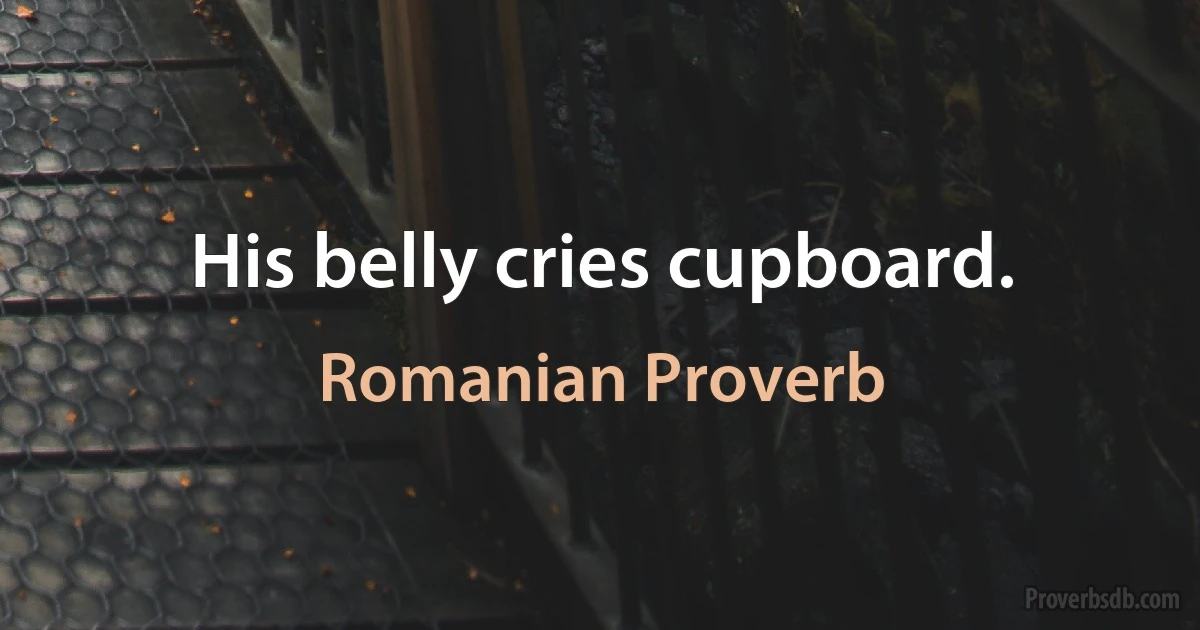 His belly cries cupboard. (Romanian Proverb)