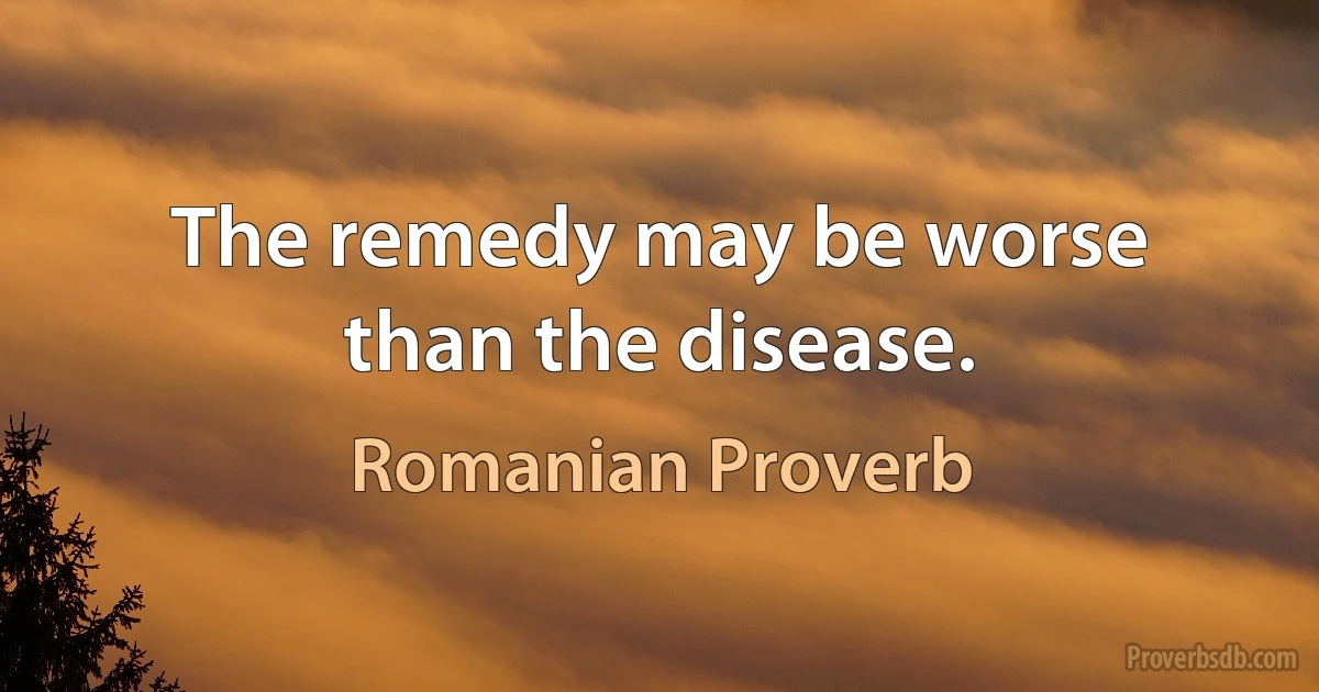 The remedy may be worse than the disease. (Romanian Proverb)