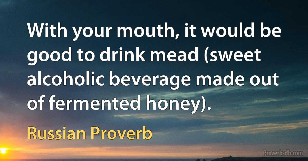 With your mouth, it would be good to drink mead (sweet alcoholic beverage made out of fermented honey). (Russian Proverb)