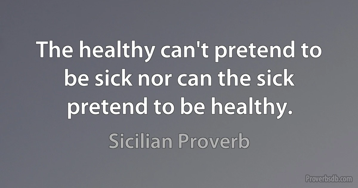 The healthy can't pretend to be sick nor can the sick pretend to be healthy. (Sicilian Proverb)