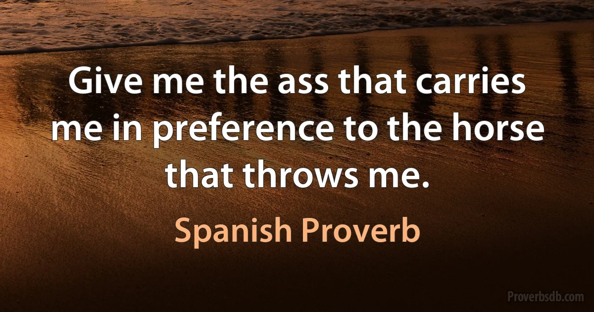 Give me the ass that carries me in preference to the horse that throws me. (Spanish Proverb)