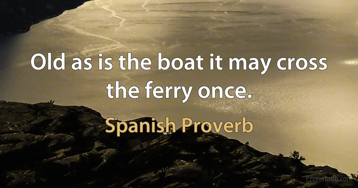 Old as is the boat it may cross the ferry once. (Spanish Proverb)