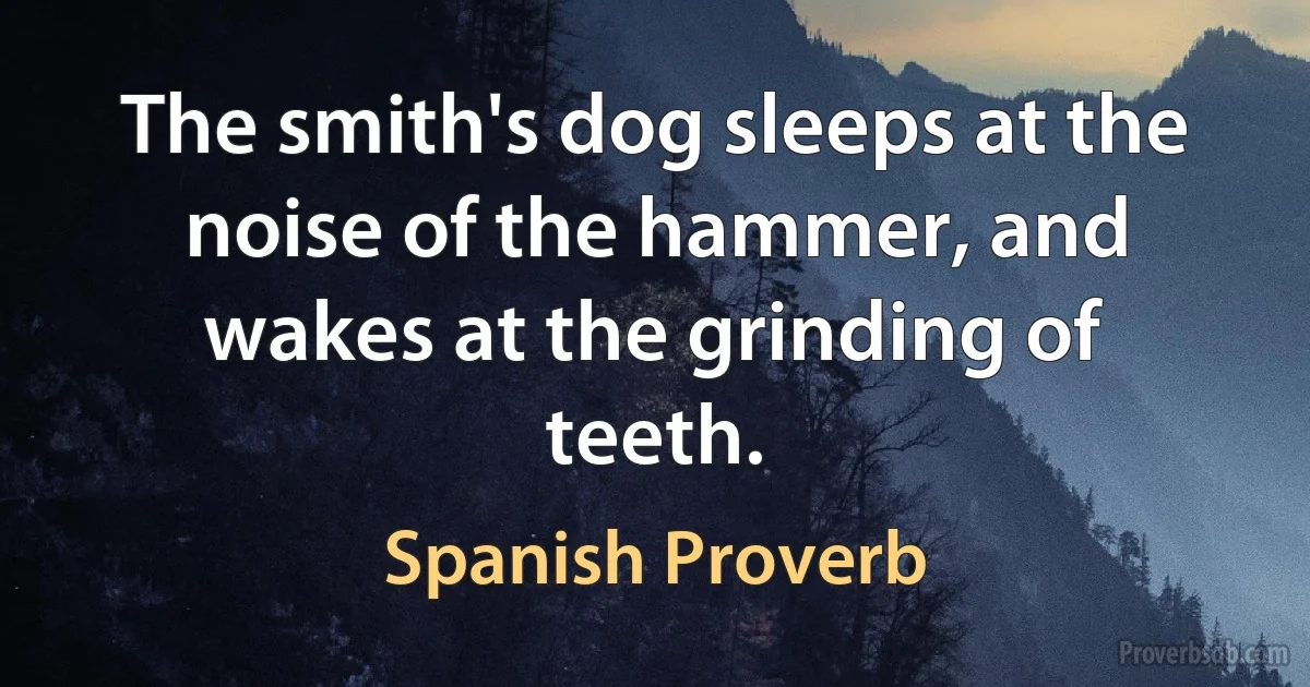 The smith's dog sleeps at the noise of the hammer, and wakes at the grinding of teeth. (Spanish Proverb)