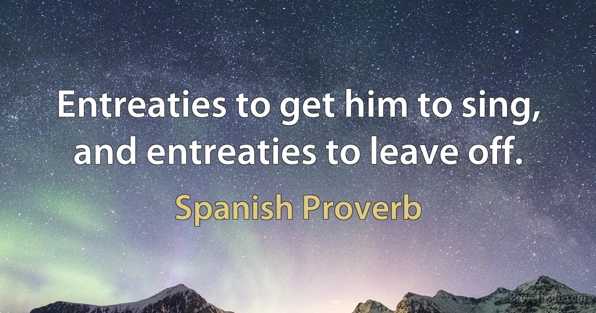 Entreaties to get him to sing, and entreaties to leave off. (Spanish Proverb)