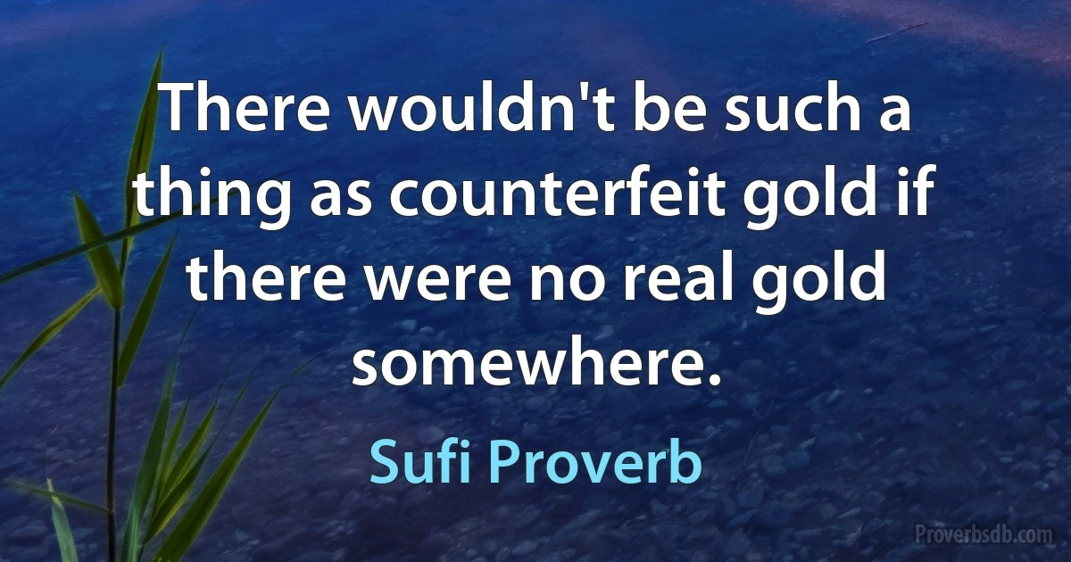 There wouldn't be such a thing as counterfeit gold if there were no real gold somewhere. (Sufi Proverb)