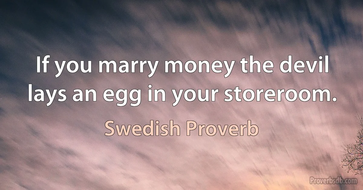 If you marry money the devil lays an egg in your storeroom. (Swedish Proverb)