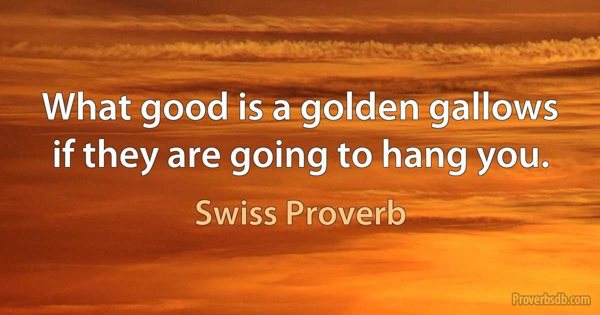 What good is a golden gallows if they are going to hang you. (Swiss Proverb)