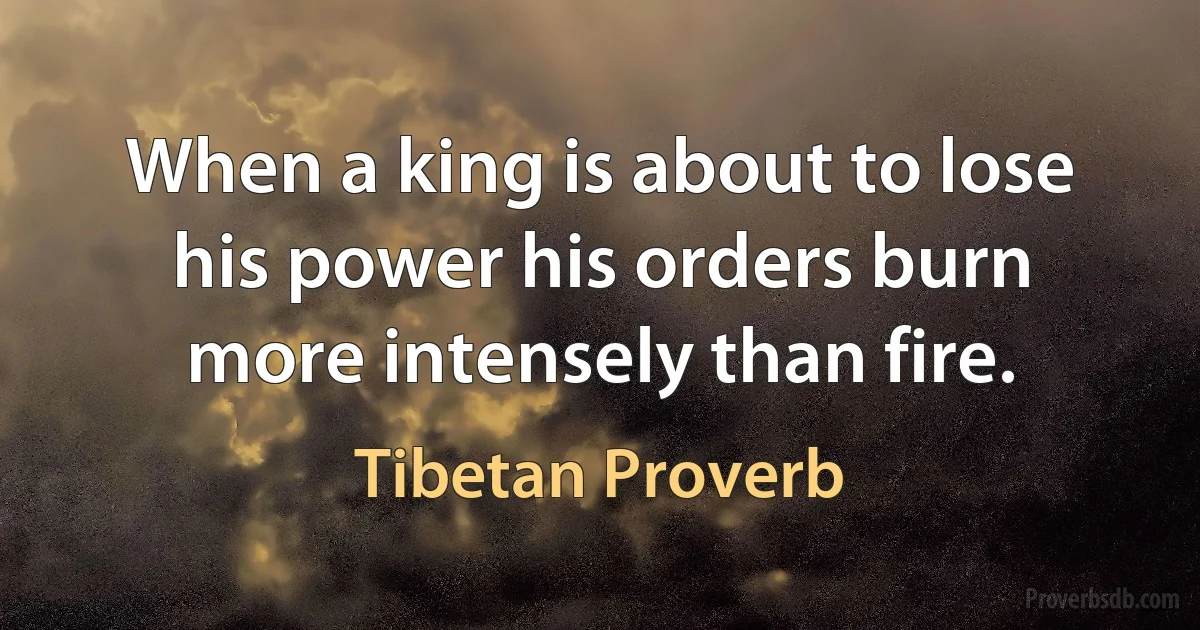 When a king is about to lose his power his orders burn more intensely than fire. (Tibetan Proverb)