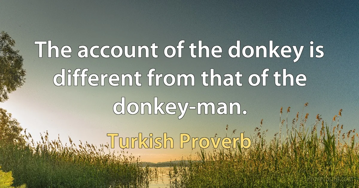 The account of the donkey is different from that of the donkey-man. (Turkish Proverb)