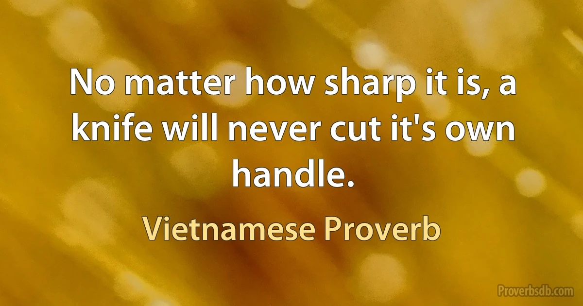 No matter how sharp it is, a knife will never cut it's own handle. (Vietnamese Proverb)