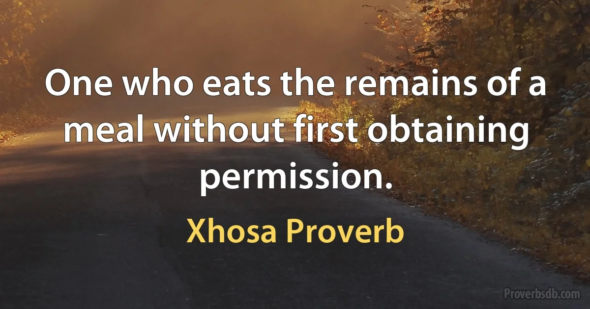 One who eats the remains of a meal without first obtaining permission. (Xhosa Proverb)