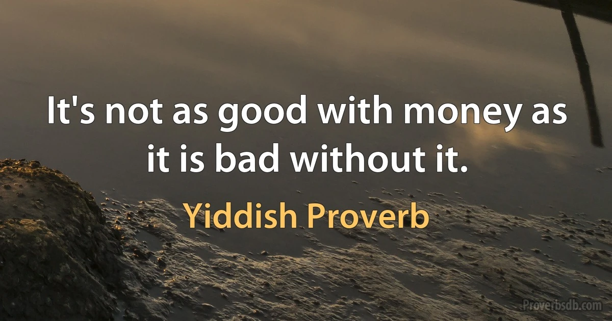 It's not as good with money as it is bad without it. (Yiddish Proverb)