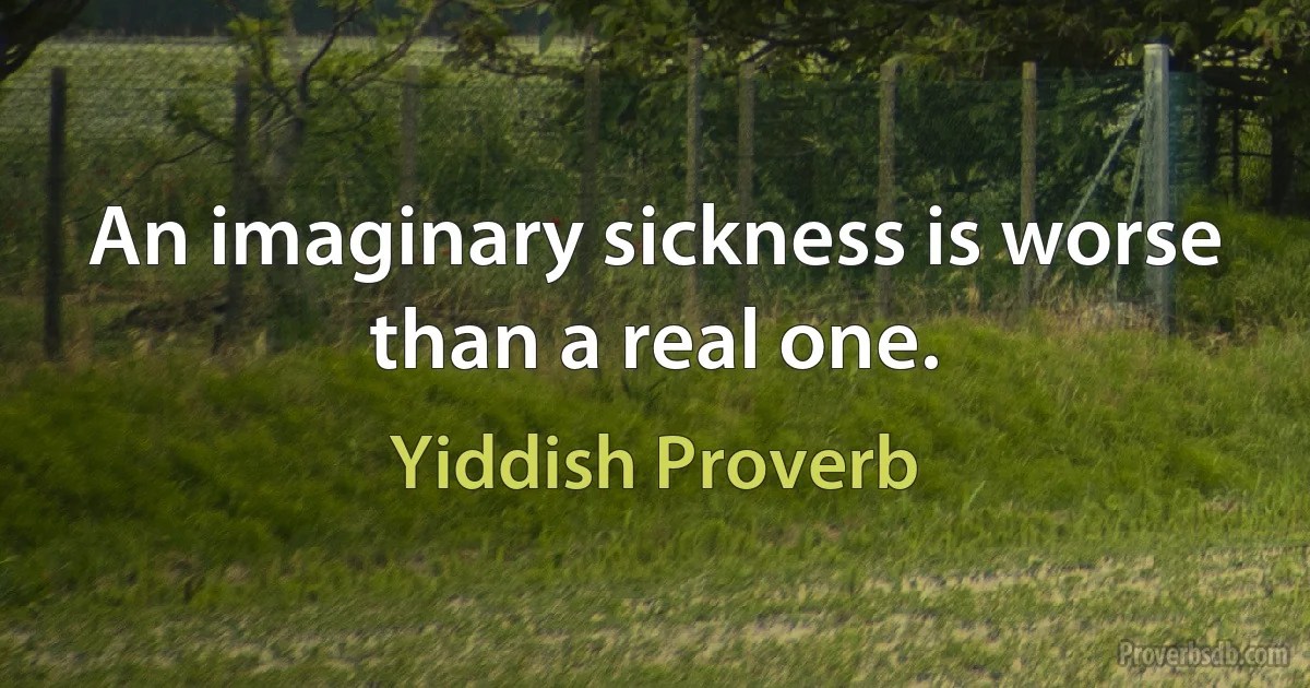 An imaginary sickness is worse than a real one. (Yiddish Proverb)