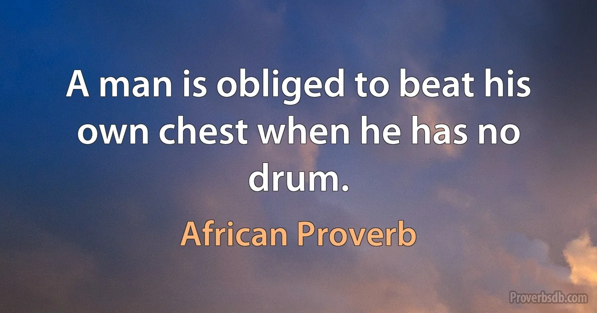 A man is obliged to beat his own chest when he has no drum. (African Proverb)