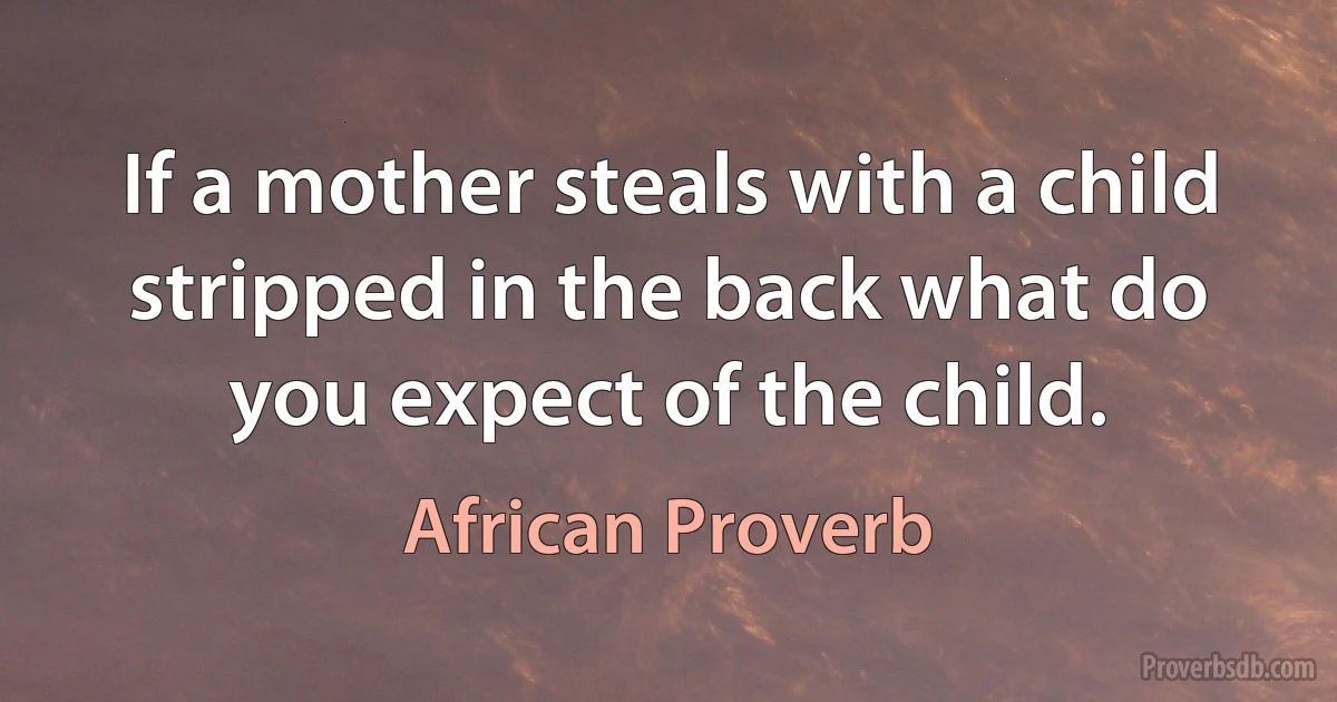 If a mother steals with a child stripped in the back what do you expect of the child. (African Proverb)