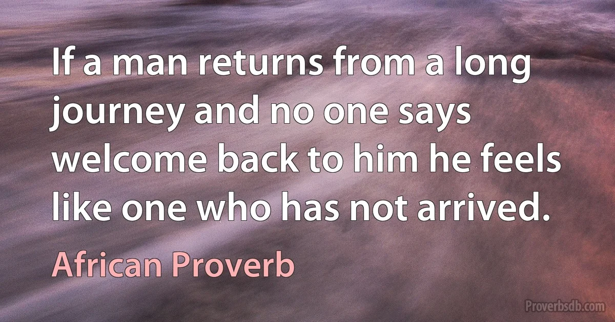 If a man returns from a long journey and no one says welcome back to him he feels like one who has not arrived. (African Proverb)