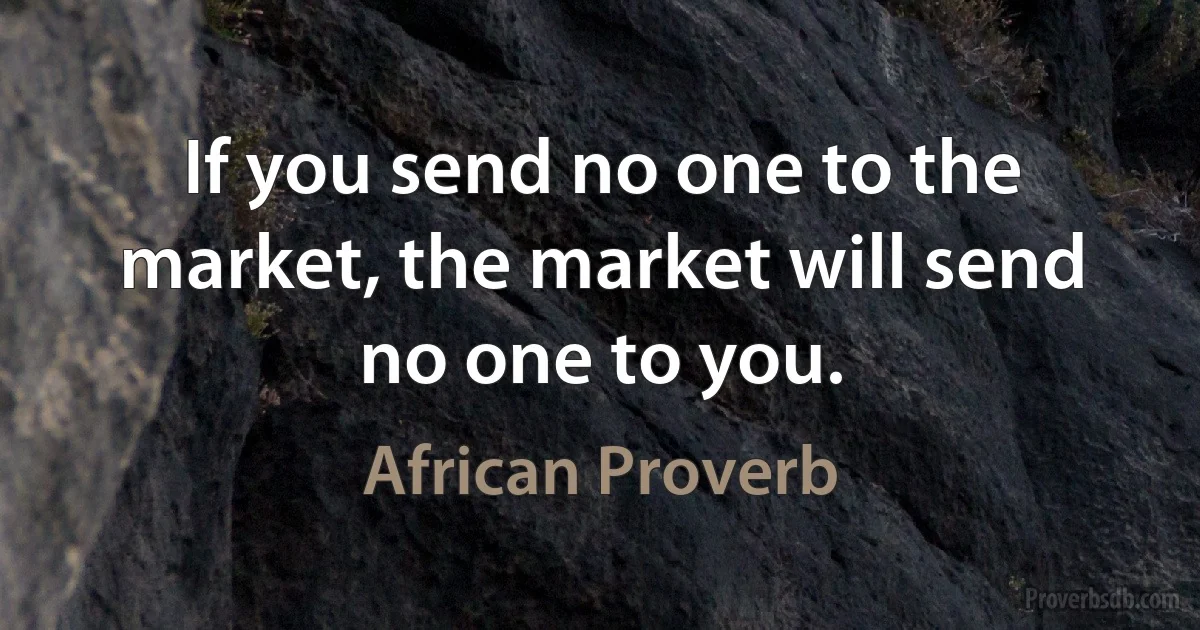 If you send no one to the market, the market will send no one to you. (African Proverb)