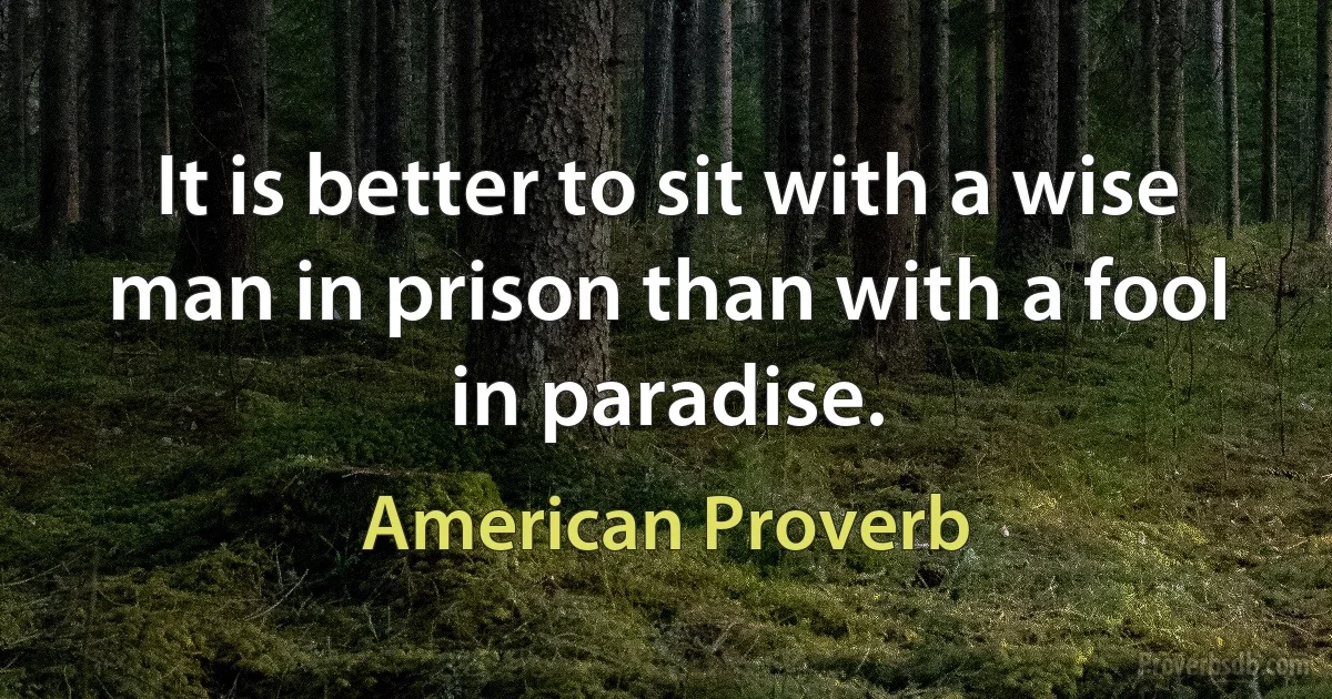 It is better to sit with a wise man in prison than with a fool in paradise. (American Proverb)