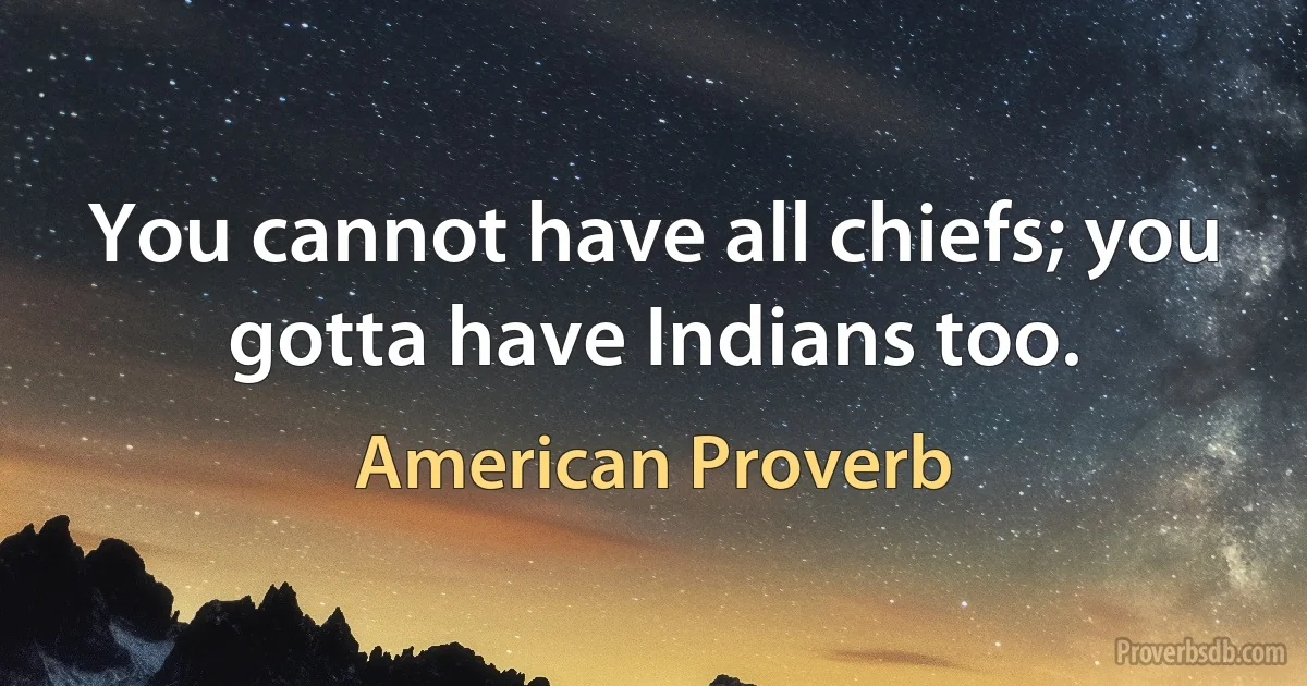 You cannot have all chiefs; you gotta have Indians too. (American Proverb)