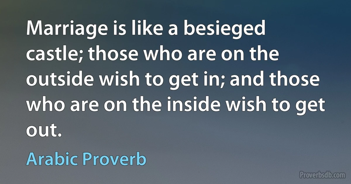 Marriage is like a besieged castle; those who are on the outside wish to get in; and those who are on the inside wish to get out. (Arabic Proverb)