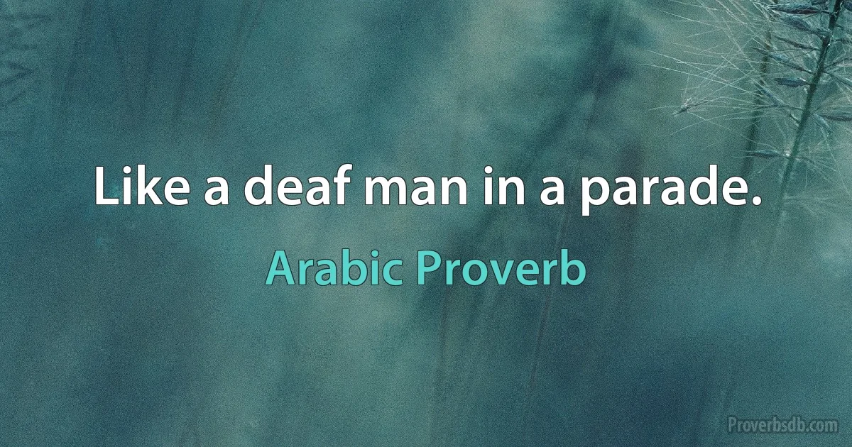 Like a deaf man in a parade. (Arabic Proverb)