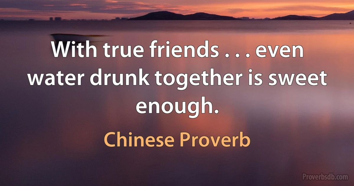 With true friends . . . even water drunk together is sweet enough. (Chinese Proverb)