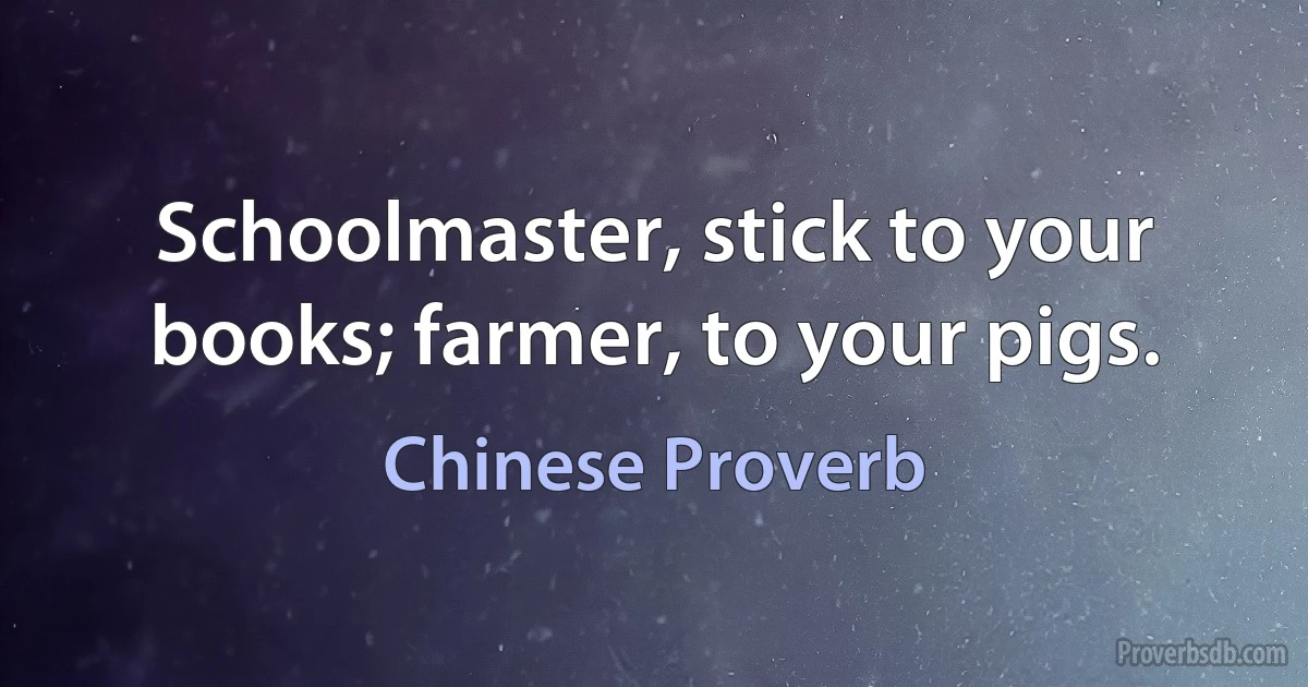 Schoolmaster, stick to your books; farmer, to your pigs. (Chinese Proverb)