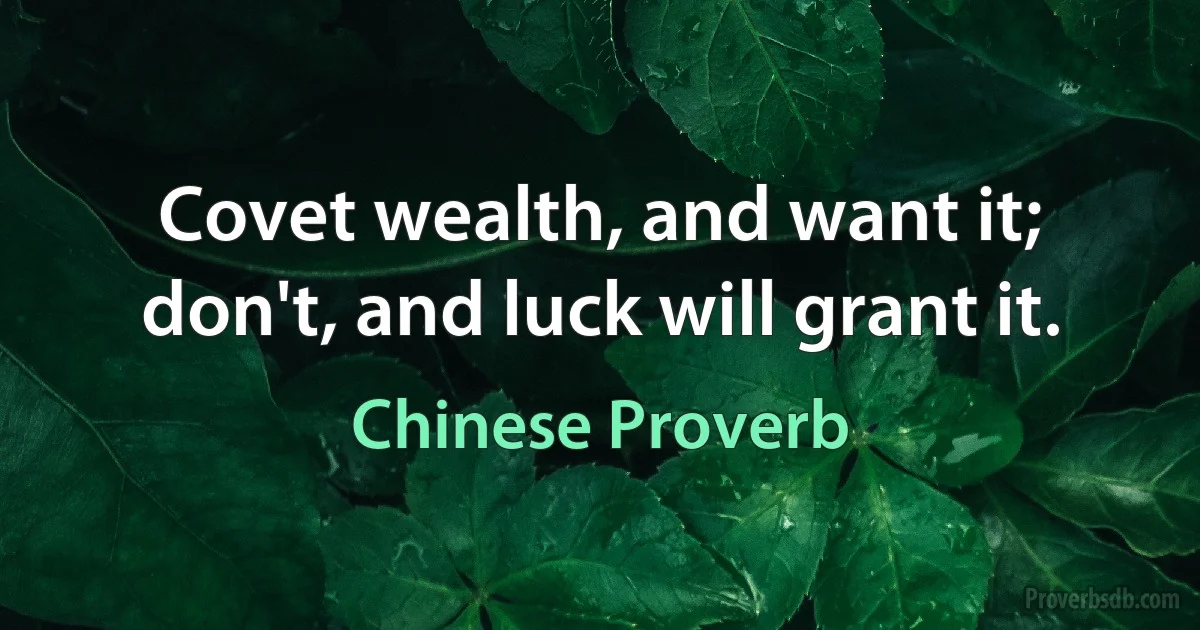 Covet wealth, and want it; don't, and luck will grant it. (Chinese Proverb)