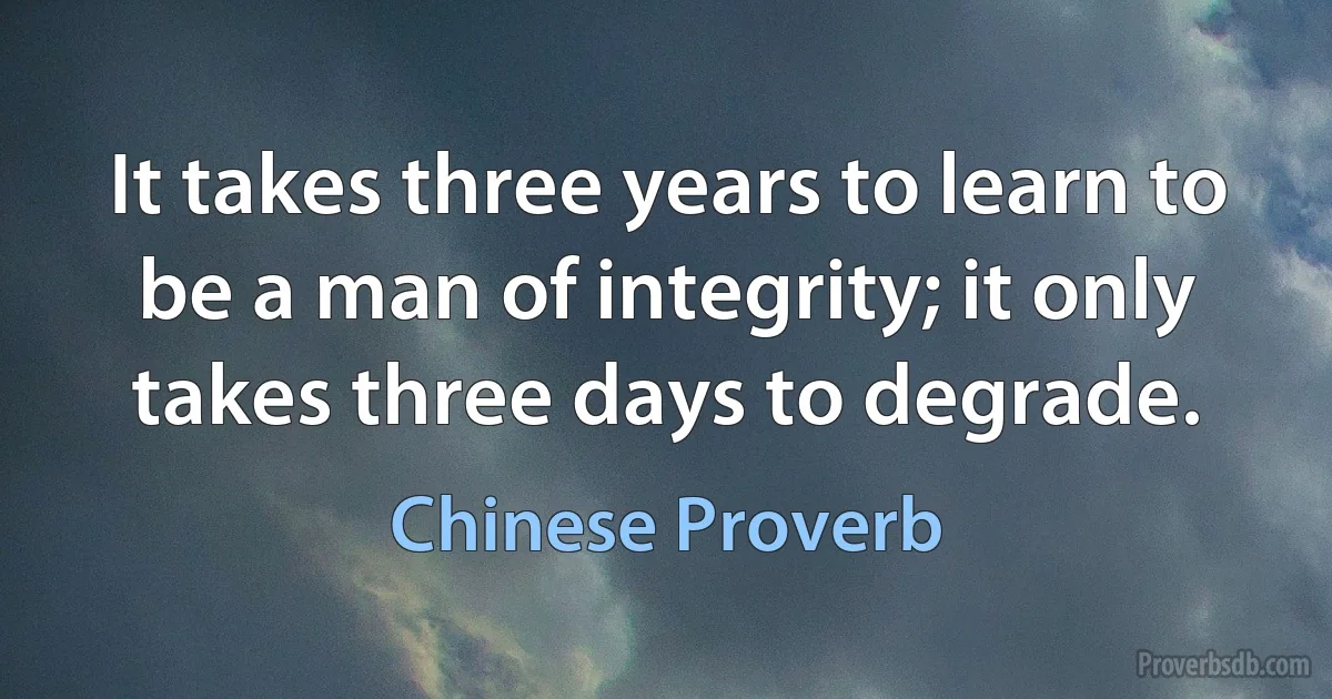 It takes three years to learn to be a man of integrity; it only takes three days to degrade. (Chinese Proverb)